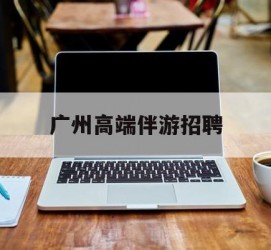 开平广州高端伴游雇用(广州私家助理伴游雇用)
