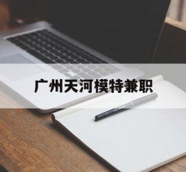 开平广州天河模特兼职(广州天河区雇用模特)
